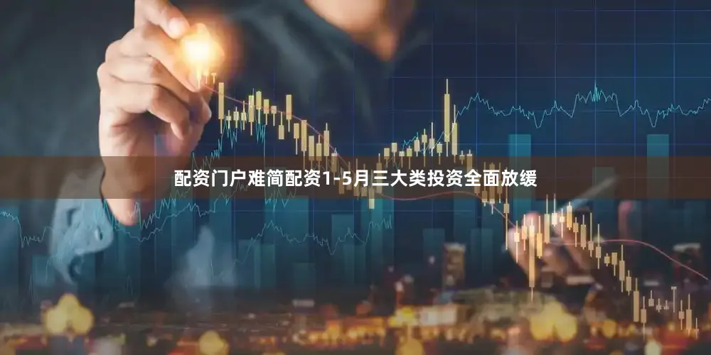 配资门户难简配资1-5月三大类投资全面放缓