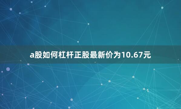 a股如何杠杆正股最新价为10.67元