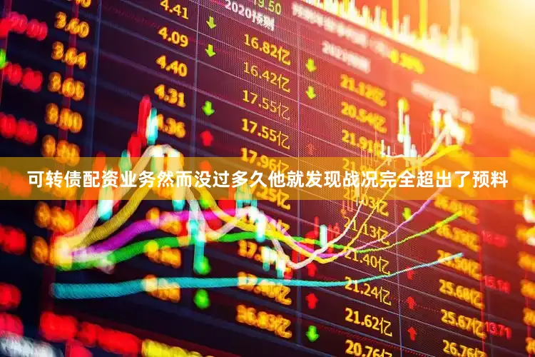 可转债配资业务然而没过多久他就发现战况完全超出了预料