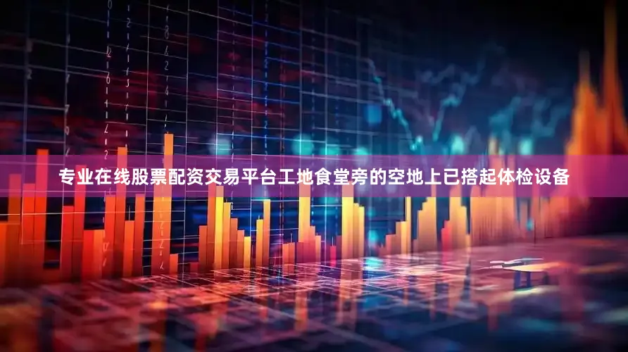 专业在线股票配资交易平台工地食堂旁的空地上已搭起体检设备